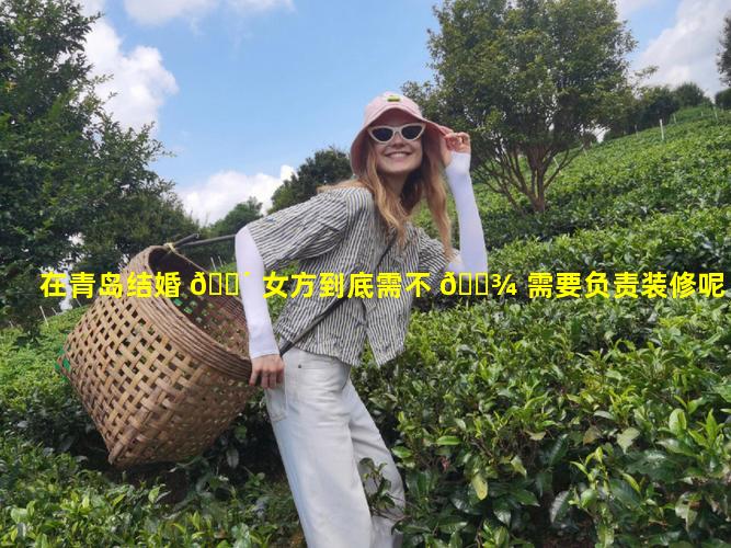 在青岛结婚 🐴 女方到底需不 🌾 需要负责装修呢